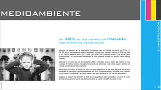 ‣Según un estudio de la Asociación Española para la Calidad Acústica (AECOR), el
35,3% de los encuestados estaría dispuesto a pagar una cantidad menor de 30€ por mes
y un 19,2% pagaría entre 30 y 100€ por tener una vivienda similar a la actual pero
insonorizada, un porcentaje semejante al que pagaría porque su barrio fuera menos
ruidoso.
‣Cerca de la mitad de los encuestados (48%) considera que su barrio es ruidoso o muy
ruidoso. El tráfico urbano, las aglomeraciones de personas y las obras siguen siendo los
ruidos considerados más molestos.
‣Por tipos de ruidos, el tráfico es, con una gran diferencia, el que más afecta a una mayor
cantidad de personas, aproximadamente un 30% de las personas. Un nivel muy superior
al de trenes, la industria o el tráfico aéreo, que sólo afecta a un 1% de los habitantes.
‣Según el estudio de AECOR, el 32% de los españoles está sometido a un nivel de ruido
ambiental superior a los 55 decibelios durante la noche y el 24% durante el día.
MEDIOAMBIENTE
JoanEstornell
un 48% de los españoles pagaría
por soportar menos ruido
2.INVESTIGACIÓN
214
 