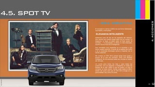 4.5. SPOT TV
4.ACCIONES
JoanEstornell
idea creativa
El concepto lo vamos a definir de una forma interesante,
recordable y memorable:
ELEGANCIA INTELIGENTE
Hablamos pues de dos de los aspectos del vehículo.
Dos valores que nuestro target tiene muy en cuenta. La
elegancia: la clase, el saber estar, el buen gusto, la
sencillez... Y la tecnología: lo último, lo más avanzado,
aquello que es fruto de la inteligencia.
Dos conceptos muy presentes en la sociedad y que
reúne nuestro vehículo. A través de la estética del coche
y de su avanzada tecnología vamos a impactar con el
cliente potencial.
Me compro un CRV 2012 porque tengo buen gusto y
porque sé lo que me conviene. Tomo una decisión
inteligente. Se me acentúan estas dos virtudes al volante
del vehículo.
Un coche para todos los días y para todas las
ocasiones. Uno es elegante e inteligente en todas las
facetas de la vida. Saber lo que se quiere y lo que le
conviene no tiene precio. Honda cuida hasta el último
detalle del coche para que el CRV 2012 encaje en su
personalidad. Soy como mi coche.
JoanEstornell
2152
 
