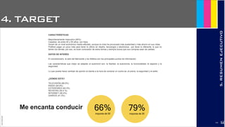 4. TARGET
JoanEstornell
5.RESUMENEJECUTIVO
CARACTERÍSTICAS
Mayoritariamente masculino (90%)
Casados, de entre 40 y 55 años, con hijos
Gozan de un nivel económico medio-alto/alto, aunque la crisis ha provocado más austeridad y más ahorro en sus vidas
Prefiere pagar un poco más para tener lo último en diseño, tecnología o electrónica…por tener lo diferente, lo que no
tienen los demás; por eso, es buen conocedor de estos temas y siempre busca que sus compras sean de calidad.
DATOS DE INTERÉS
El concesionario, la web del fabricante y los folletos son los principales puntos de información.
Las características que mejor se adaptan al automóvil son: la libertad, la autonomía, la funcionalidad, el aspecto y la
seguridad.
Lo que puede hacer cambiar de opinión al cliente a la hora de comprar un coche es: el precio, la seguridad y el estilo.
¿DÓNDE ESTÁ?
TELEVISIÓN (88.0%)
RADIO (64.9%)
EXTERIORES (64.3%)
REVISTAS (50.4 %)
INTERNET (46.4%)
DIARIOS (41.5%)
Me encanta conducir 66%mayores de 50
79%mayores de 30
2174
 