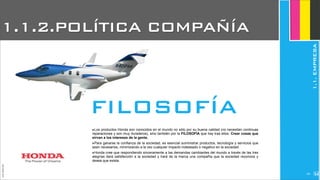 ‣Los productos Honda son conocidos en el mundo no sólo por su buena calidad (no necesitan continuas
reparaciones y son muy duraderos), sino también por la FILOSOFÍA que hay tras ellos: Crear cosas que
sirvan a los intereses de la gente.
‣Para ganarse la confianza de la sociedad, es esencial suministrar productos, tecnología y servicios que
sean necesarios, minimizando a la vez cualquier impacto indeseado o negativo en la sociedad.
‣Honda cree que respondiendo sinceramente a las demandas cambiantes del mundo a través de las tres
alegrías dará satisfacción a la sociedad y hará de la marca una compañía que la sociedad reconoce y
desea que exista.
JoanEstornell
FILOSOFÍA
1.1.2.POLÍTICA COMPAÑÍA
1.1.EMPRESA
2194
 