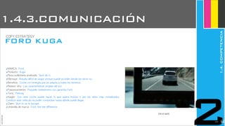 ‣MARCA:	 Ford
‣Producto:	 Kuga
‣Pieza	 publicitaria	 analizada:	 Spot	 de	 tv
‣Mensaje:	 Resulta	 difícil	 de	 seguir	 porque	 puede	 acceder	 donde	 los	 otros	 no.
‣Beneficio:	 Coche	 con	 energía	 que	 se	 adapta	 a	 todos	 los	 terrenos
‣Reason	 why:	 Las	 características	 propias	 del	 suv
‣Posicionamiento:	 Pequeño	 todoterreno	 con	 garantía	 Ford	 
‣Tono:	 Película
‣Insight:	  Con	  este	  coche	  puedo	  hacer	  lo	  que	  quiera	  incluso	  ir	  por	  los	  sitios	  más	  complicados.	 
Conducir	 este	 vehículo	 es	 poder	 comprobar	 hasta	 dónde	 puedo	 llegar.
‣Claim:	 Que	 no	 se	 te	 escape
‣Umbrella	 de	 marca:	 Ford,	 feel	 the	 difference
(ver el spot)
JoanEstornell
1.4.3.COMUNICACIÓN
FORD KUGA
COPY	 ESTRATEGY
1.4.COMPETENCIA
22212
 