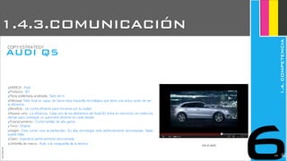 ‣MARCA:	 Audi
‣Producto:	 Q5
‣Pieza	 publicitaria	 analizada:	 Spot	 de	 tv
‣Mensaje:Sólo	 Audi	 es	 capaz	 de	 hacer	 esta	 maravilla	 tecnológica	 que	 tiene	 una	 única	 razón	 de	 ser:	 
la	 eficiencia.	 
‣Beneficio:	 Un	 coche	 eficiente	 para	 moverse	 por	 la	 ciudad
‣Reason	 why:	 La	 eficiencia.	 Cada	 uno	 de	 los	 elementos	 del	 Audi	 Q5	 entra	 en	 sincronía	 con	 todos	 los	 
demás	 para	 conseguir	 un	 automóvil	 eficiente	 en	 cada	 detalle.
‣Posicionamiento:	 Coche	 familiar	 de	 alta	 gama
‣Tono:	 Original
‣Insight:	 Este	 coche	 roza	 la	 perfección.	 Su	 alta	 tecnología	 está	 perfectamente	 sincronizada.	 Nada	 
puede	 fallar.
‣Claim:	 Ingeniería	 perfectamente	 sincronizada
‣Umbrella	 de	 marca:	 Audi,	 a	 la	 vanguardia	 de	 la	 técnica (ver el spot)
JoanEstornell
AUDI Q5
COPY	 ESTRATEGY
6
1.4.3.COMUNICACIÓN
1.4.COMPETENCIA
2224
 