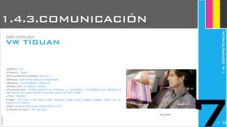 ‣MARCA:	 VW
‣Producto:	 Tiguan
‣Pieza	 publicitaria	 analizada:	 Spot	 de	 tv
‣Mensaje:	 Dale	 rienda	 suelta	 a	 tu	 imaginación
‣Beneficio:	 Confortabilidad	 y	 elegancia
‣Reason	 why:	 Su	 aspecto	 robusto
‣Posicionamiento:	  Modelo	  premium	 de	 referencia.	 La	 versatilidad	 y	 la	  flexibilidad	 para	  adaptarse	 a	 
todo	 tipo	 de	 uso	 siguen	 siendo	 los	 grandes	 valores	 de	 este	 modelo.
‣Tono:	 Divertido
‣Insight:	  Con	  este	  coche	  puedo	  soñar	  despierto.	  Puedo	  hacer	  realidad	  cualquier	  sueño	  con	  las	 
manos	 en	 el	 volante
‣Claim:	 Imagina	 todo	 lo	 que	 puedes	 hacer	 con	 él
‣Umbrella	 de	 marca:	 VW,	 das	 auto
(ver el spot)
JoanEstornell
VW TIGUAN
COPY	 ESTRATEGY
7
1.4.3.COMUNICACIÓN
1.4.COMPETENCIA
2227
 
