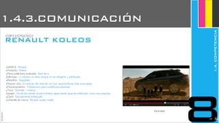 ‣MARCA:	 Renault
‣Producto:	 Koleos
‣Pieza	 publicitaria	 analizada:	 Spot	 de	 tv
‣Mensaje:	 Lo	 robusto	 no	 tiene	 porque	 no	 ser	 elegante	 y	 sofisticado
‣Beneficio:	 Seguridad
‣Reason	 why:	 El	 carácter	 del	 vehículo	 con	 sus	 características	 más	 avanzadas.
‣Posicionamiento:	 Todoterreno	 para	 condiciones	 adversas
‣Tono:	 Divertido	 -	 musical
‣Insight:	 Circule	 por	 donde	 circule	 el	 Koleos	 sigue	 siendo	 igual	 de	 sofisticado	 como	 una	 orquesta.
‣Claim:	 Salvajemente	 sofisticado
‣Umbrella	 de	 marca:	 Renault,	 quality	 made
(ver el spot)
JoanEstornell
RENAULT KOLEOS
COPY	 ESTRATEGY
8
1.4.3.COMUNICACIÓN
1.4.COMPETENCIA
2230
 