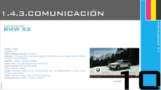 ‣MARCA:	 BMW
‣Producto:	 X3
‣Pieza	 publicitaria	 analizada:	 Spot	 de	 tv
‣Mensaje:	 El	 X3	 es	 el	 coche	 para	 gente	 exigente,	 inconformista	 que	 no	 le	 gusta	 perder	 el	 tiempo.	 
Conducir	 un	 X3	 te	 da	 placer
‣Beneficio:	 Impulso,	 seguridad,	 diversión
‣Reason	 why:	 Las	 características	 propias	 del	 vehículo
‣Posicionamiento:	 SUV	 premium	 familiar
‣Tono:	 Divertido	 -	 familiar
‣Insight:	  Disfruta	  al	  volante	  del	  X3,	  siempre	 querrás	  más.	  Los	  desplazamientos	  se	  hacen	  cortos.	 
Disfrutar	 no	 tiene	 límites
‣Claim:	 Disfrutar	 es	 llenar	 tu	 vida	 de	 infinitas	 experiencias
‣Umbrella	 de	 marca:	 BMW,	 ¿Te	 gusta	 conducir?
JoanEstornell
BMW X3
COPY	 ESTRATEGY
(ver el spot)
10
1.4.3.COMUNICACIÓN
1.4.COMPETENCIA
2236
 