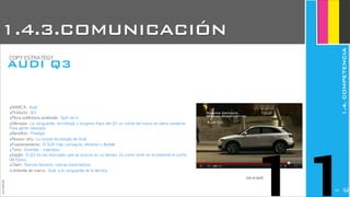 ‣MARCA:	 Audi
‣Producto:	 Q3
‣Pieza	 publicitaria	 analizada:	 Spot	 de	 tv
‣Mensaje:	 La	 vanguardia,	 tecnología	 y	 progreso	 hace	 del	 Q3	 un	 coche	 del	 futuro	 en	 pleno	 presente.	 
Para	 gente	 visionaria
‣Beneficio:	 Prestigio
‣Reason	 why:	 La	 propia	 tecnología	 de	 Audi
‣Posicionamiento:	 El	 SUV	 más	 compacto,	 eficiente	 y	 flexible
‣Tono:	 Divertido	 -	 ingenioso
‣Insight:	 El	 Q3	 es	 tan	 innovador	 que	 se	 avanza	 en	 su	 tiempo.	 Es	 como	 tener	 en	 el	 presente	 el	 coche	 
del	 futuro.
‣Claim:	 Nuevos	 tiempos,	 nuevas	 expectativas
‣Umbrella	 de	 marca:	 Audi,	 a	 la	 vanguardia	 de	 la	 técnica
JoanEstornell
AUDI Q3
COPY	 ESTRATEGY
(ver el spot)
11
1.4.3.COMUNICACIÓN
1.4.COMPETENCIA
2239
 