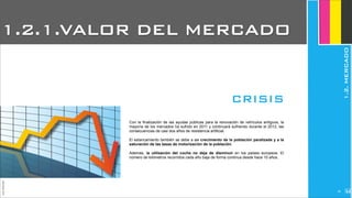 Con la finalización de las ayudas públicas para la renovación de vehículos antiguos, la
mayoría de los mercados ha sufrido en 2011 y continuará sufriendo durante el 2012, las
consecuencias de casi dos años de resistencia artificial.
El estancamiento también se debe a un crecimiento de la población paralizada y a la
saturación de las tasas de motorización de la población.
Además, la utilización del coche no deja de disminuir en los países europeos. El
número de kilómetros recorridos cada año baja de forma continua desde hace 10 años.
1.2.1.VALOR DEL MERCADO
JoanEstornell
CRISIS
1.2.MERCADO
226
 