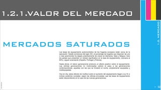 Las tasas de equipamiento automovilístico de los hogares europeos están cerca de la
saturación. Desde comienzos del siglo XXI, el porcentaje de hogares que disponen de uno
o más automóviles ha dejado prácticamente de crecer en Alemania, Italia y Bélgica. Solo
los países que presentan un retraso significativo en la tasa de equipamiento, (cercana al
80%), siguen avanzando (España, Portugal y Polonia).
Hasta ahora, el relevo generacional producía un efecto positivo sobre el equipamiento.
Las últimas generaciones no motorizadas cedían el paso a las generaciones
contemporáneas, aquellas con las que se trivializó el coche, ampliamente equipadas y
multiequipadas.
Hoy en día, estos efectos de multitud sobre el aumento del equipamiento llegan a su fin e
incluso podemos constatar, según las últimas encuestas, que las tasas de equipamiento
están descendiendo en el caso de las nuevas generaciones.
JoanEstornell
MERCADOS SATURADOS
1.2.1.VALOR DEL MERCADO
1.2.MERCADO
227
 