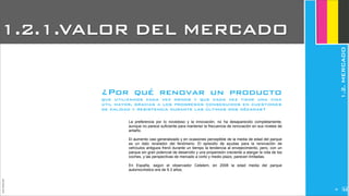 JoanEstornell
La preferencia por lo novedoso y la innovación, no ha desaparecido completamente,
aunque no parece suficiente para mantener la frecuencia de renovación en sus niveles de
antaño.
El aumento casi generalizado y en ocasiones perceptible de la media de edad del parque
es un dato revelador del fenómeno. El episodio de ayudas para la renovación de
vehículos antiguos frenó durante un tiempo la tendencia al envejecimiento, pero, con un
parque sin gran potencial de desarrollo y una propensión creciente a alargar la vida de los
coches, y las perspectivas de mercado a corto y medio plazo, parecen limitadas.
En España, según el observador Cetelem, en 2008 la edad media del parque
automovilístico era de 9.3 años.
¿Por qué renovar un producto
que utilizamos cada vez menos y que cada vez tiene una vida
útil mayor, gracias a los progresos conseguidos en cuestiones
de calidad y resistencia durante las últimas dos décadas?
1.2.1.VALOR DEL MERCADO
1.2.MERCADO
228
 