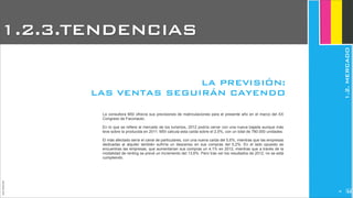 JoanEstornell
La consultora MSI ofrecía sus previsiones de matriculaciones para el presente año en el marco del XX
Congreso de Faconauto.
En lo que se refiere al mercado de los turismos, 2012 podría cerrar con una nueva bajada aunque más
leve sobre la producida en 2011. MSI calcula esta caída sobre el 2,5%, con un total de 780.000 unidades.
El más afectado sería el canal de particulares, con una nueva caída del 5,6%, mientras que las empresas
dedicadas al alquiler también sufriría un descenso en sus compras del 5,2%. En el lado opuesto se
encuentras las empresas, que aumentarían sus compras un 4,1% en 2012, mientras que a través de la
modalidad de renting se prevé un incremento del 13,6%. Pero tras ver los resultados de 2012, no se está
cumpliendo.
LA PREVISIÓN:
LAS VENTAS SEGUIRÁN CAYENDO
1.2.3.TENDENCIAS
1.2.MERCADO
236
 