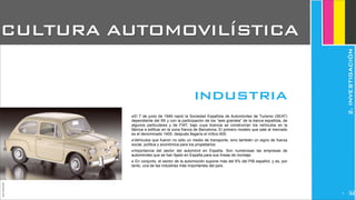 JoanEstornell
CULTURA AUTOMOVILÍSTICA
‣El 7 de junio de 1949 nació la Sociedad Española de Automóviles de Turismo (SEAT)
dependiente del INI y con la participación de los “seis grandes” de la banca española, de
algunos particulares y de FIAT, bajo cuya licencia se construirían los vehículos en la
fábrica a edificar en la zona franca de Barcelona, El primero modelo que sale al mercado
es el denominado 1400, después llegaría el mítico 600.
‣Vehículos que fueron no sólo un medio de transporte, sino también un signo de fuerza
social, política y económica para los propietarios
‣Importancia del sector del automóvil en España. Son numerosas las empresas de
automóviles que se han fijado en España para sus líneas de montaje.
‣ En conjunto, el sector de la automoción supone más del 6% del PIB español, y es, por
tanto, una de las industrias más importantes del país.
industria
2.INVESTIGACIÓN
24
 