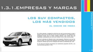 JoanEstornell
En la última década, la categoría de vehículos que más ha evolucionado sin lugar a
dudas ha sido la de los SUV. Hoy por hoy se ha convertido en una categoría muy
competitiva donde más de treinta modelos obtienen unas ventas más que
respetables, sobresaliendo por encima de modelos mucho más convencionales.
La crisis ha afectado de diferente modo a este segmento. Mientras los de lujo han
caído en picado, los nuevos SUV pequeños como el Nissan Juke han subido como
la espuma, mientras que los SUV compactos han tenido un retraimiento del -4.6%.
En las alzas del mercado encontramos los todoterrenos pequeños (22,2%) y los
monovolumenes grandes (11,3%).
el coche de moda
1.3.1.EMPRESAS Y MARCAS
1.3.COMPETENCIA
LOS SUV COMPACTOS,
LOS MÁS VENDIDOS
240
 