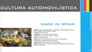 ‣SEAT (bajo dirección alemana, tiene su única factoría en Martorell (Barcelona) donde se
fabrican y diseñan todos los modelos de su gama.
‣Citroën se encuentra en Vigo
‣Volkswagen, en su fábrica de Landaben (Navarra)
‣Renault: Villamuriel de Cerrato (Palencia) y Valladolid
‣Opel: Figueruelas (Zaragoza)
‣Nissan cuenta con una importante fábrica en la Zona Franca (Barcelona)
‣Ford fabrica en su planta de Almussafes (Valencia)
‣Mercedes-Benz fabrica furgonetas en su planta de Vitoria
‣Santana, uno de los pocos constructores íntegramente españoles que quedan, tiene su
fábrica en Linares (Jaén)
CULTURA AUTOMOVILÍSTICA
made in spain
JoanEstornell
2.INVESTIGACIÓN
25
 