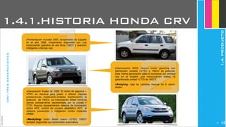 JoanEstornell
1.4.1.HISTORIA HONDA CRV
1‣Presentación mundial 1997, lanzamiento en España
en el año 1998. Inicialmente disponible con una
motorización gasolina de dos litros 128CV y reacción
inteligente a tiempo real.
CRV:TRESGENERACIONES
2‣Generación 2002. Nuevo motor gasolina con
distribución variable i-VTEC y 150CV de potencia.
Esta misma generación pasó a incorporar por primera
vez en el modelo una motorización diesel, la
galardonada unidad i-CTDi de 140CV.
‣Restyling: caja de cambios manual de 6 veloci-
dades.
3‣Generación finales de 2006. El motor de gasolina i-
VTEC se renueva para pasar a ofrecer mejores
prestaciones medioambi-entales manteniendo la
potencia de 150CV. La motorización diesel continúa
siendo exitosamente representada por la unidad i-
CTDi. Nuevos equipamientos sistema de iluminación
activo AFS, control de crucero adaptativo ACC, el
sistema prevención y mitigación contra impactos
CMBS.
‣Restyling: motor diesel nuevo i-DTEC 150CV
también disponible con transmisión automática.
1.4.PRODUCTO
252
 