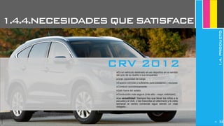 JoanEstornell
1.4.4.NECESIDADESQUESATISFACE
1.4.PRODUCTO
‣Es un vehículo destinado al uso deportivo en el sentido
del ocio de su dueño o sus ocupantes
‣Gran capacidad de carga
‣Espacio cómodo y suficiente para pasajeros y equipaje
‣Conducir económicamente
‣Salir fuera del asfalto
‣Conducción más segura (más alto - mejor visibilidad)
‣La versatilidad: Siempre hay que llevar los niños a la
escuela y al club, o las mascotas al veterinario y la visita
semanal al centro comercial sigue siendo un viaje
obligado...
CRV 2012
JoanEstornell
265
 
