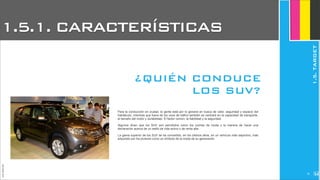 JoanEstornell
Para la conducción en ciudad, la gente está por lo general en busca de valor, seguridad y espacio del
habitáculo, mientras que fuera de los usos de tráfico también se centrará en la capacidad de transporte,
el tamaño del motor y durabilidad. El factor común: la fiabilidad y la seguridad.
Algunos dicen que los SUV son percibidos como los coches de moda y la manera de hacer una
declaración acerca de un estilo de vida activo o de renta alta.
La gama superior de los SUV se ha convertido, en los últimos años, en un vehículo más deportivo, más
adquirido por los jóvenes como un símbolo de la moda de su generación.
¿QUIÉN CONDUCE
LOS SUV?
1.5.1. CARACTERÍSTICAS
1.5.TARGET
275
 