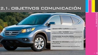 JoanEstornell
3.OBJETIVOS
2
2.1. OBJETIVOS COMUNICACIÓN
2.OBJETIVOS
JoanEstornell
‣ Generar tráfico cualitativo de exposición
‣ Dotar de un valor “vendedor” dentro del segmento más
competitivo del mercado, haciéndolo atractivo
‣ Contrarrestar los puntos débiles: escasa gama y
opciones de acabado y un precio por encima de la media del
segmento
‣ Recuperar la notoriedad de Honda a través del CRV
(qué tiene Honda)
‣ Reposicionar el CRV en el lugar que le corresponde
280
 