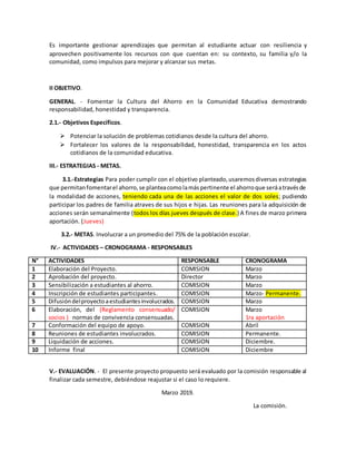 Es importante gestionar aprendizajes que permitan al estudiante actuar con resiliencia y
aprovechen positivamente los recursos con que cuentan en: su contexto, su familia y/o la
comunidad, como impulsos para mejorar y alcanzar sus metas.
II OBJETIVO.
GENERAL. - Fomentar la Cultura del Ahorro en la Comunidad Educativa demostrando
responsabilidad, honestidad y transparencia.
2.1.- Objetivos Específicos.
 Potenciar la solución de problemas cotidianos desde la cultura del ahorro.
 Fortalecer los valores de la responsabilidad, honestidad, transparencia en los actos
cotidianos de la comunidad educativa.
III.- ESTRATEGIAS - METAS.
3.1.-Estrategias Para poder cumplir con el objetivo planteado,usaremosdiversas estrategias
que permitanfomentarel ahorro,se planteacomolamáspertinente el ahorroque seráatravésde
la modalidad de acciones, teniendo cada una de las acciones el valor de dos soles; pudiendo
participar los padres de familia atraves de sus hijos e hijas. Las reuniones para la adquisición de
acciones serán semanalmente (todos los días jueves después de clase.) A fines de marzo primera
aportación. (Jueves)
3.2.- METAS. Involucrar a un promedio del 75% de la población escolar.
IV.- ACTIVIDADES – CRONOGRAMA - RESPONSABLES
N° ACTIVIDADES RESPONSABLE CRONOGRAMA
1 Elaboración del Proyecto. COMISION Marzo
2 Aprobación del proyecto. Director Marzo
3 Sensibilización a estudiantes al ahorro. COMISION Marzo
4 Inscripción de estudiantes participantes. COMISION Marzo- Permanente.
5 Difusióndelproyectoaestudiantesinvolucrados. COMISION Marzo
6 Elaboración, del (Reglamento consensuado/
socios ) normas de convivencia consensuadas.
COMISION Marzo
1ra aportación
7 Conformación del equipo de apoyo. COMISION Abril
8 Reuniones de estudiantes involucrados. COMISION Permanente.
9 Liquidación de acciones. COMISION Diciembre.
10 Informe final COMISION Diciembre
V.- EVALUACIÓN. - El presente proyecto propuesto será evaluado por la comisión responsable al
finalizar cada semestre, debiéndose reajustar si el caso lo requiere.
Marzo 2019.
La comisión.
 