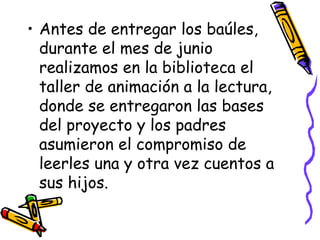Antes de entregar los baúles, durante el mes de junio realizamos en la biblioteca el taller de animación a la lectura, donde se entregaron las bases del proyecto y los padres asumieron el compromiso de leerles una y otra vez cuentos a sus hijos. 