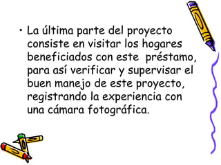 La última parte del proyecto consiste en visitar los hogares beneficiados con este  préstamo, para así verificar y supervisar el buen manejo de este proyecto, registrando la experiencia con una cámara fotográfica. 