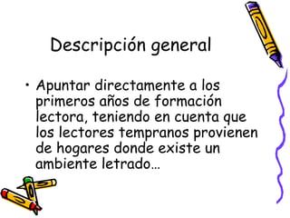 Descripción general Apuntar directamente a los primeros años de formación lectora, teniendo en cuenta que los lectores tempranos provienen de hogares donde existe un ambiente letrado… 