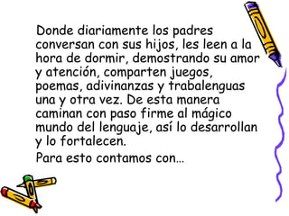 Donde diariamente los padres conversan con sus hijos, les leen a la hora de dormir, demostrando su amor y atención, comparten juegos, poemas, adivinanzas y trabalenguas una y otra vez. De esta manera caminan con paso firme al mágico mundo del lenguaje, así lo desarrollan y lo fortalecen. Para esto contamos con… 