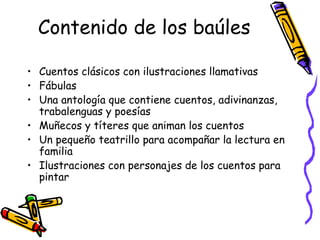 Contenido de los baúles Cuentos clásicos con ilustraciones llamativas Fábulas Una antología que contiene cuentos, adivinanzas, trabalenguas y poesías Muñecos y títeres que animan los cuentos Un pequeño teatrillo para acompañar la lectura en familia Ilustraciones con personajes de los cuentos para pintar 