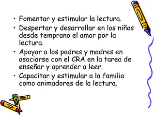 Fomentar y estimular la lectura. Despertar y desarrollar en los niños desde temprano el amor por la lectura. Apoyar a los padres y madres en asociarse con el CRA en la tarea de enseñar y aprender a leer. Capacitar y estimular a la familia como animadores de la lectura. 