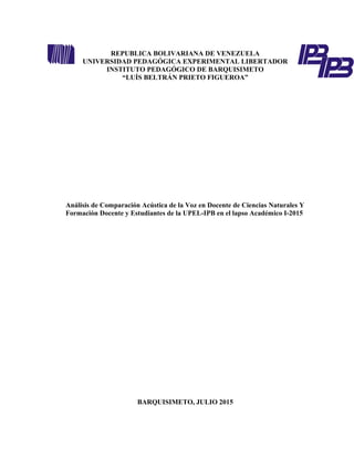 REPUBLICA BOLIVARIANA DE VENEZUELA
UNIVERSIDAD PEDAGÓGICA EXPERIMENTAL LIBERTADOR
INSTITUTO PEDAGÓGICO DE BARQUISIMETO
“LUÍS BELTRÁN PRIETO FIGUEROA”
Análisis de Comparación Acústica de la Voz en Docente de Ciencias Naturales Y
Formación Docente y Estudiantes de la UPEL-IPB en el lapso Académico I-2015
BARQUISIMETO, JULIO 2015
 