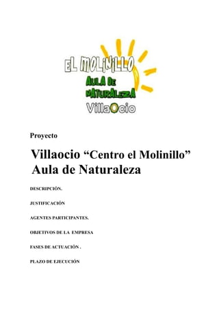 Proyecto
Villaocio “Centro el Molinillo”
Aula de Naturaleza
DESCRIPCIÓN.
JUSTIFICACIÓN
AGENTES PARTICIPANTES.
OBJETIVOS DE LA EMPRESA
FASES DE ACTUACIÓN .
PLAZO DE EJECUCIÓN
 