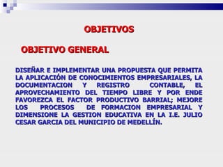 OBJETIVOS OBJETIVO GENERAL   DISEÑAR E IMPLEMENTAR UNA PROPUESTA QUE PERMITA LA APLICACIÓN DE CONOCIMIENTOS EMPRESARIALES, LA DOCUMENTACION Y REGISTRO  CONTABLE, EL APROVECHAMIENTO DEL TIEMPO LIBRE Y POR ENDE FAVOREZCA EL FACTOR PRODUCTIVO BARRIAL; MEJORE LOS  PROCESOS  DE FORMACION EMPRESARIAL Y DIMENSIONE LA GESTION EDUCATIVA EN LA I.E. JULIO CESAR GARCIA DEL MUNICIPIO DE MEDELLÍN. 