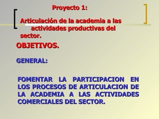 FOMENTAR LA PARTICIPACION EN LOS PROCESOS DE ARTICULACION DE LA ACADEMIA A LAS ACTIVIDADES COMERCIALES DEL SECTOR. Proyecto 1:  OBJETIVOS. GENERAL: Articulación de la academia a las  actividades productivas del sector. 