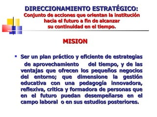 DIRECCIONAMIENTO ESTRATÉGICO: Conjunto de acciones que orientan la institución  hacia el futuro a fin de alcanzar  su continuidad en el tiempo.   MISION Ser un plan práctico y eficiente de estrategias  de aprovechamiento  del tiempo, y de las ventajas que ofrecen los pequeños negocios del entorno; que dimensione la gestión educativa con una pedagogía innovadora, reflexiva, critica y formadora de personas que en el futuro puedan desempeñarse en el campo laboral  o en sus estudios posteriores. 