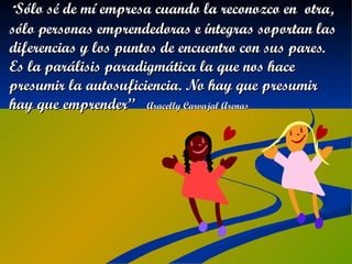 “ Sólo sé de mí empresa cuando la reconozco en  otra, sólo personas emprendedoras e íntegras soportan las diferencias y los puntos de encuentro con sus pares. Es la parálisis paradigmática la que nos hace presumir la autosuficiencia. No hay que presumir hay que emprender”  Aracelly Carvajal Arenas 