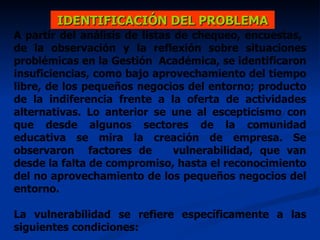 A partir del análisis de listas de chequeo, encuestas,  de la observación y la reflexión sobre situaciones problémicas en la Gestión  Académica, se identificaron insuficiencias, como bajo aprovechamiento del tiempo libre, de los pequeños negocios del entorno; producto de la indiferencia frente a la oferta de actividades alternativas. Lo anterior se une al escepticismo con que desde algunos sectores de la comunidad educativa se mira la creación de empresa. Se observaron  factores de  vulnerabilidad, que van desde la falta de compromiso, hasta el reconocimiento del no aprovechamiento de los pequeños negocios del entorno. La vulnerabilidad se refiere específicamente a las siguientes condiciones:  IDENTIFICACIÓN DEL PROBLEMA 