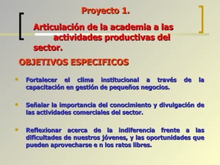 OBJETIVOS ESPECIFICOS Fortalecer el clima institucional a través de la capacitación en gestión de pequeños negocios. Señalar la importancia del conocimiento y divulgación de las actividades comerciales del sector. Reflexionar acerca de la indiferencia frente a las dificultades de nuestros jóvenes, y las oportunidades que pueden aprovecharse e n los ratos libres. Proyecto 1. Articulación de la academia a las  actividades productivas del sector. 