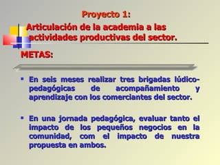 En seis meses realizar tres brigadas lúdico-pedagógicas de acompañamiento y aprendizaje con los comerciantes del sector. En una jornada pedagógica, evaluar tanto el impacto de los pequeños negocios en la comunidad, com el impacto de nuestra propuesta en ambos. Proyecto 1:  METAS: Articulación de la academia a las  actividades productivas del sector. 