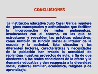 CONCLUSIONES La institución educativa Julio Cesar García requiere de  giros conceptuales y actitudinales que faciliten la incorporación de redes pedagógicas, involucradas con el entorno, en las que se estructuren y reevalúen las prácticas educativas, como también su función social al interior de la escuela y la sociedad. Esta situación y los diferentes factores, características y necesidades de la población han creado la necesidad de replantear nuestros proyectos de aula, a fin de que obedezcan a las reales condiciones de la oferta y la demanda educativa y den respuesta a la diversidad social, cultural, familiar, económica, religiosa y de aprendizaje. 