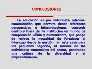 La educación es por naturaleza relación-comunicación que permite desde diferentes perspectivas e interpretaciones, construir dentro y fuera de  la institución un mundo de comprensión válido y humanizante, que ponga de relieve la necesidad de fortalecer el liderazgo desde la gestión  en este caso para los pequeños negocios, al interior de las actividades comerciales del sector, generando una cultura de la diversidad y el emprendimiento. CONCLUSIONES 