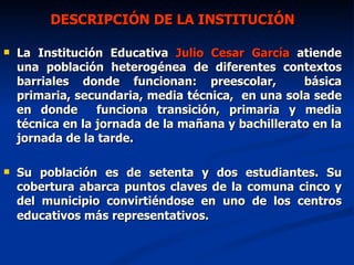 DESCRIPCIÓN DE LA INSTITUCIÓN La Institución Educativa  Julio Cesar García  atiende  una población heterogénea de diferentes contextos barriales donde funcionan: preescolar,  básica primaria, secundaria, media técnica,  en una sola sede en donde  funciona transición, primaria y media técnica en la jornada de la mañana y bachillerato en la jornada de la tarde. Su población es de setenta y dos estudiantes. Su cobertura abarca puntos claves de la comuna cinco y del municipio convirtiéndose en uno de los centros educativos más representativos.  