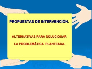 PROPUESTAS DE INTERVENCIÓN. ALTERNATIVAS PARA SOLUCIONAR  LA PROBLEMÁTICA  PLANTEADA. 