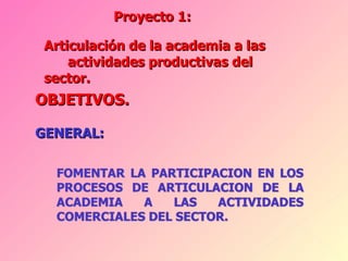 Proyecto 1:  OBJETIVOS. GENERAL: Articulación de la academia a las  actividades productivas del sector. 