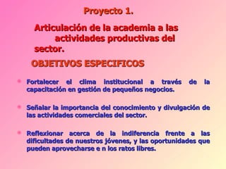 Fortalecer el clima institucional a través de la capacitación en gestión de pequeños negocios. Señalar la importancia del conocimiento y divulgación de las actividades comerciales del sector. Reflexionar acerca de la indiferencia frente a las dificultades de nuestros jóvenes, y las oportunidades que pueden aprovecharse e n los ratos libres. Proyecto 1. Articulación de la academia a las  actividades productivas del sector. 