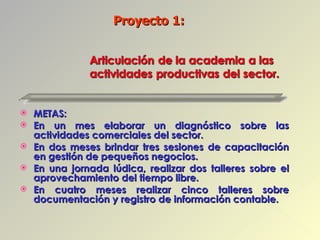 METAS: En un mes elaborar un diagnóstico sobre las actividades comerciales del sector. En dos meses brindar tres sesiones de capacitación en gestión de pequeños negocios. En una jornada lúdica, realizar dos talleres sobre el aprovechamiento del tiempo libre. En cuatro meses realizar cinco talleres sobre documentación y registro de información contable. Proyecto 1:  