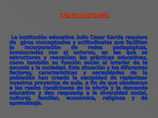 La institución educativa Julio Cesar García requiere de  giros conceptuales y actitudinales que faciliten la incorporación de redes pedagógicas, involucradas con el entorno, en las que se estructuren y reevalúen las prácticas educativas, como también su función social al interior de la escuela y la sociedad. Esta situación y los diferentes factores, características y necesidades de la población han creado la necesidad de replantear nuestros proyectos de aula, a fin de que obedezcan a las reales condiciones de la oferta y la demanda educativa y den respuesta a la diversidad social, cultural, familiar, económica, religiosa y de aprendizaje. 