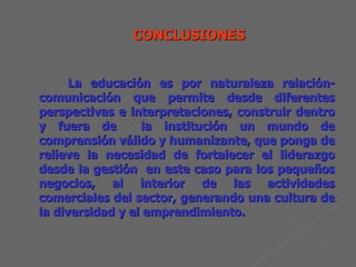 La educación es por naturaleza relación-comunicación que permite desde diferentes perspectivas e interpretaciones, construir dentro y fuera de  la institución un mundo de comprensión válido y humanizante, que ponga de relieve la necesidad de fortalecer el liderazgo desde la gestión  en este caso para los pequeños negocios, al interior de las actividades comerciales del sector, generando una cultura de la diversidad y el emprendimiento. 