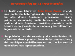 DESCRIPCIÓN DE LA INSTITUCIÓN La Institución Educativa  Julio Cesar García  atiende  una población heterogénea de diferentes contextos barriales donde funcionan: preescolar,  básica primaria, secundaria, media técnica,  en una sola sede en donde  funciona transición, primaria y media técnica en la jornada de la mañana y bachillerato en la jornada de la tarde. Su población es de setenta y dos estudiantes. Su cobertura abarca puntos claves de la comuna cinco y del municipio convirtiéndose en uno de los centros educativos más representativos.  