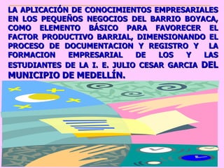 LA APLICACIÓN DE CONOCIMIENTOS EMPRESARIALES EN LOS PEQUEÑOS NEGOCIOS DEL BARRIO BOYACA, COMO ELEMENTO BÁSICO PARA FAVORECER EL FACTOR PRODUCTIVO BARRIAL, DIMENSIONANDO EL PROCESO DE DOCUMENTACION Y REGISTRO Y  LA FORMACION EMPRESARIAL DE LOS Y LAS ESTUDIANTES DE LA I. E. JULIO CESAR GARCIA  DEL MUNICIPIO DE MEDELLÍN. 