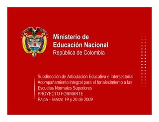 Subdirección de Articulación Educativa e Intersectorial
Acompañamiento integral para el fortalecimiento a las
Escuelas Normales Superiores
PROYECTO FORMARTE
Paipa – Marzo 19 y 20 de 2009
 