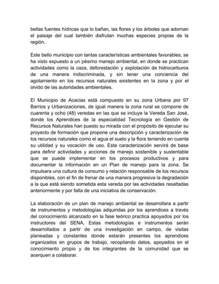 bellas fuentes hídricas que lo bañan, las flores y los árboles que adornan 
el paisaje del cual también disfrutan muchas especies propias de la 
región. 
Este bello municipio con tantas características ambientales favorables, se 
ha visto expuesto a un pésimo manejo ambiental, en donde se practican 
actividades como la caza, deforestación y explotación de hidrocarburos 
de una manera indiscriminada, y sin tener una conciencia del 
agotamiento en los recursos naturales existentes en la zona y por el 
olvido de las autoridades ambientales. 
El Municipio de Acacias está compuesto en su zona Urbana por 97 
Barrios y Urbanizaciones, de igual manera la zona rural se compone de 
cuarenta y ocho (48) veredas en las que se incluye la Vereda San José, 
donde los Aprendices de la especialidad Tecnología en Gestión de 
Recursos Naturales han puesto su mirada con el propósito de ejecutar su 
proyecto de formación que propone una descripción y caracterización de 
los recursos naturales como el agua el suelo y la flora teniendo en cuenta 
su utilidad y su vocación de uso. Esta caracterización servirá de base 
para definir actividades y acciones de manejo sostenible y sustentable 
que se puede implementar en los procesos productivos y para 
documentar la información en un Plan de manejo para la zona. Se 
impulsara una cultura de consumo y relación responsable de los recursos 
disponibles, con el fin de frenar de una manera progresiva la degradación 
a la que está siendo sometida esta vereda por las actividades resaltadas 
anteriormente y por falta de una iniciativa de conservación. 
La elaboración de un plan de manejo ambiental se desarrollara a partir 
de instrumentos y metodologías adquiridas por los aprendices a través 
del conocimiento alcanzado en la fase teórico practica apoyados por los 
instructores del SENA, Estas metodologías e instrumentos serán 
desarrollados a partir de una investigación en campo, de visitas 
planeadas y constantes donde estarán presentes los aprendices 
organizados en grupos de trabajo, recopilando datos, apoyados en el 
conocimiento propio y de los integrantes de la comunidad que se 
acerquen a colaborar. 
 